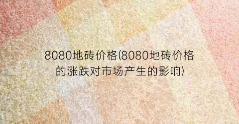 8080地砖价格(8080地砖价格的涨跌对市场产生的影响)
