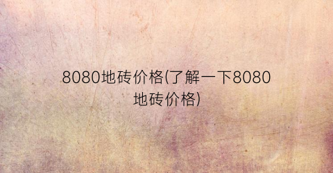 “8080地砖价格(了解一下8080地砖价格)