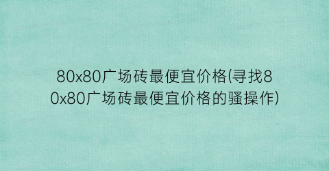 80x80广场砖最便宜价格(寻找80x80广场砖最便宜价格的骚操作)