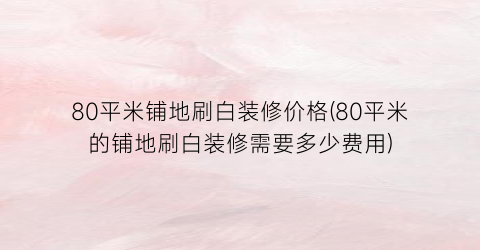 80平米铺地刷白装修价格(80平米的铺地刷白装修需要多少费用)