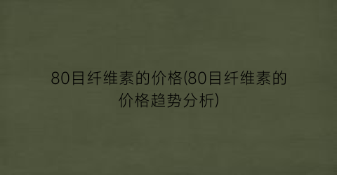 “80目纤维素的价格(80目纤维素的价格趋势分析)