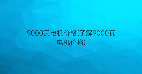 9000瓦电机价格(了解9000瓦电机价格)