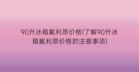 90升冰箱氟利昂价格(了解90升冰箱氟利昂价格的注意事项)