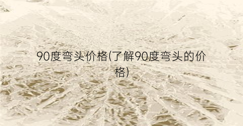 “90度弯头价格(了解90度弯头的价格)