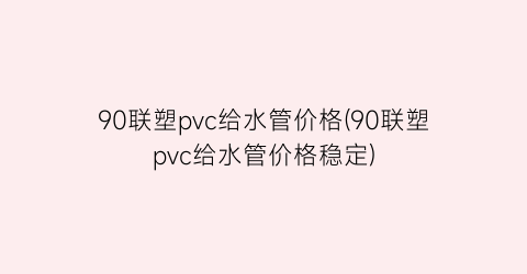 90联塑pvc给水管价格(90联塑pvc给水管价格稳定)