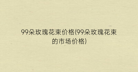 99朵玫瑰花束价格(99朵玫瑰花束的市场价格)