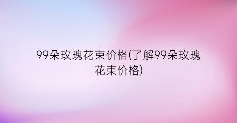 99朵玫瑰花束价格(了解99朵玫瑰花束价格)