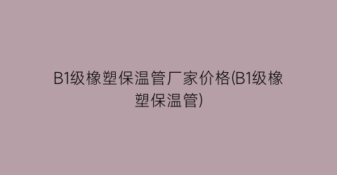 “B1级橡塑保温管厂家价格(B1级橡塑保温管)