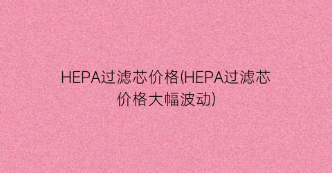 HEPA过滤芯价格(HEPA过滤芯价格大幅波动)