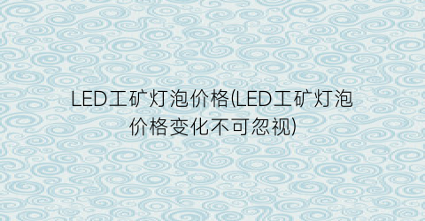 “LED工矿灯泡价格(LED工矿灯泡价格变化不可忽视)