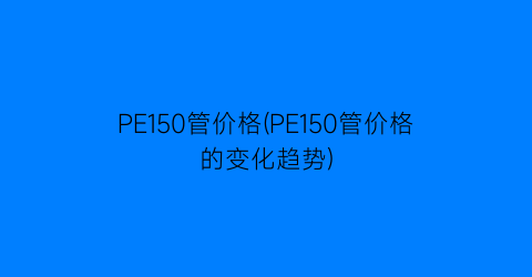 PE150管价格(PE150管价格的变化趋势)
