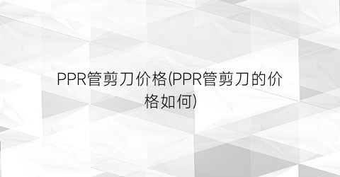 PPR管剪刀价格(PPR管剪刀的价格如何)