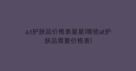 a.t护肤品价格表星星(哪些at护肤品需要价格表)