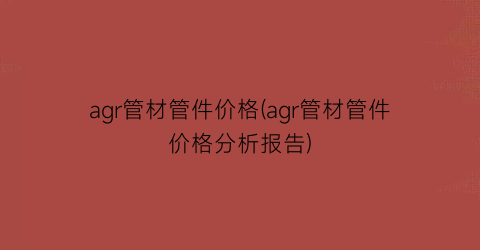 agr管材管件价格(agr管材管件价格分析报告)