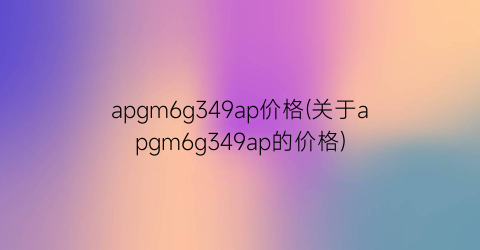 apgm6g349ap价格(关于apgm6g349ap的价格)