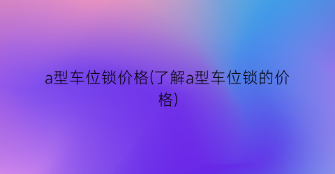 a型车位锁价格(了解a型车位锁的价格)