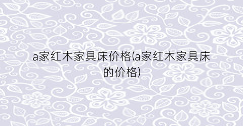 a家红木家具床价格(a家红木家具床的价格)