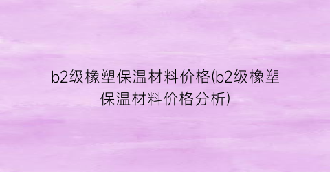 b2级橡塑保温材料价格(b2级橡塑保温材料价格分析)
