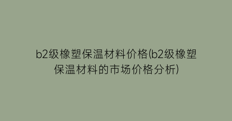 b2级橡塑保温材料价格(b2级橡塑保温材料的市场价格分析)