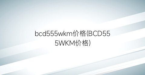 “bcd555wkm价格(BCD555WKM价格)