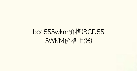 bcd555wkm价格(BCD555WKM价格上涨)