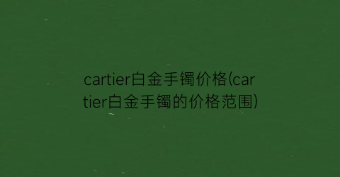 cartier白金手镯价格(cartier白金手镯的价格范围)