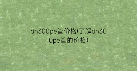 dn300pe管价格(了解dn300pe管的价格)