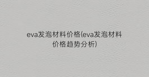 “eva发泡材料价格(eva发泡材料价格趋势分析)
