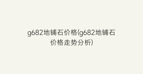 g682地铺石价格(g682地铺石价格走势分析)