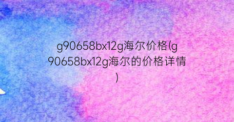 g90658bx12g海尔价格(g90658bx12g海尔的价格详情)