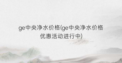ge中央净水价格(ge中央净水价格优惠活动进行中)
