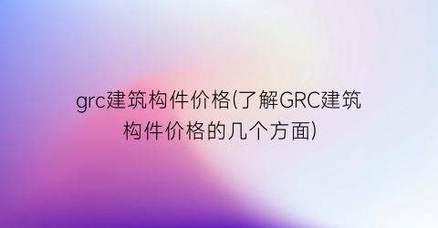 grc建筑构件价格(了解GRC建筑构件价格的几个方面)