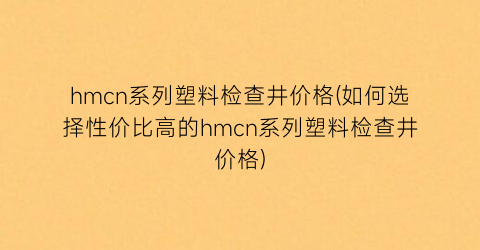 hmcn系列塑料检查井价格(如何选择性价比高的hmcn系列塑料检查井价格)