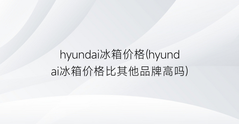 hyundai冰箱价格(hyundai冰箱价格比其他品牌高吗)