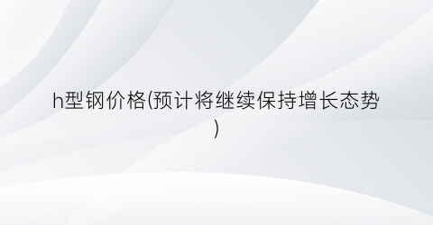 h型钢价格(预计将继续保持增长态势)