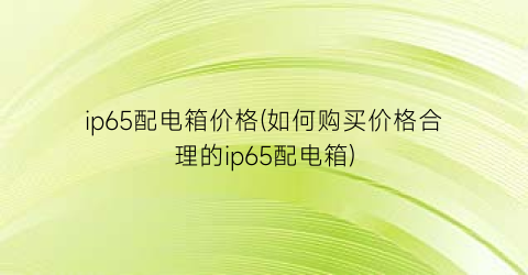 ip65配电箱价格(如何购买价格合理的ip65配电箱)