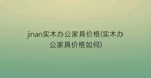 jinan实木办公家具价格(实木办公家具价格如何)