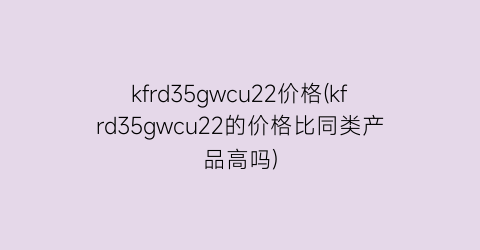kfrd35gwcu22价格(kfrd35gwcu22的价格比同类产品高吗)