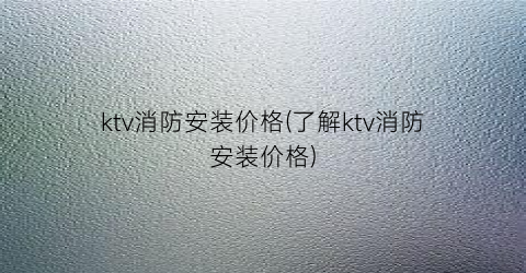ktv消防安装价格(了解ktv消防安装价格)