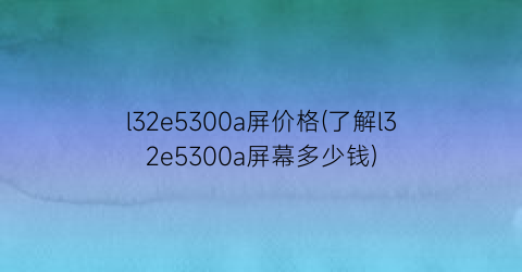 l32e5300a屏价格(了解l32e5300a屏幕多少钱)