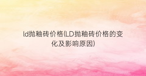 ld抛釉砖价格(LD抛釉砖价格的变化及影响原因)