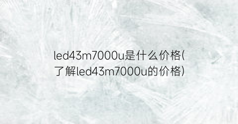 led43m7000u是什么价格(了解led43m7000u的价格)