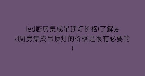 led厨房集成吊顶灯价格(了解led厨房集成吊顶灯的价格是很有必要的)