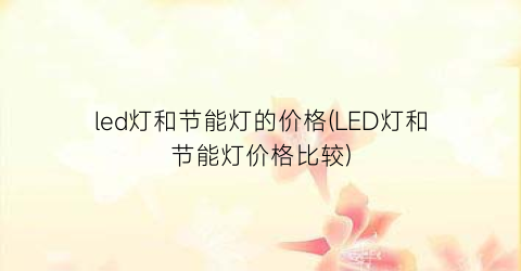 “led灯和节能灯的价格(LED灯和节能灯价格比较)