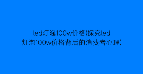 led灯泡100w价格(探究led灯泡100w价格背后的消费者心理)