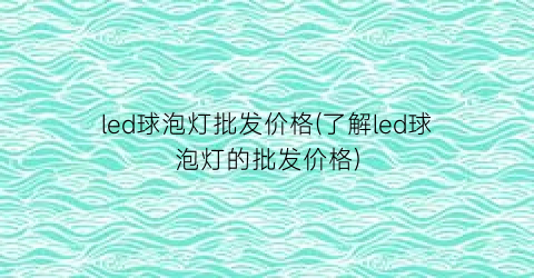 “led球泡灯批发价格(了解led球泡灯的批发价格)