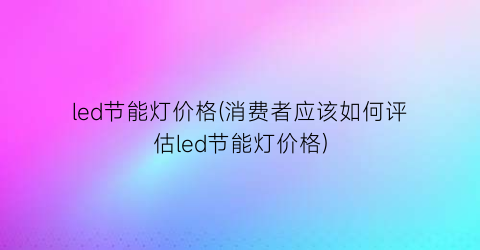 led节能灯价格(消费者应该如何评估led节能灯价格)