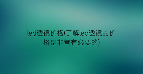 led透镜价格(了解led透镜的价格是非常有必要的)
