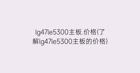 lg47le5300主板.价格(了解lg47le5300主板的价格)
