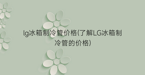 lg冰箱制冷管价格(了解LG冰箱制冷管的价格)